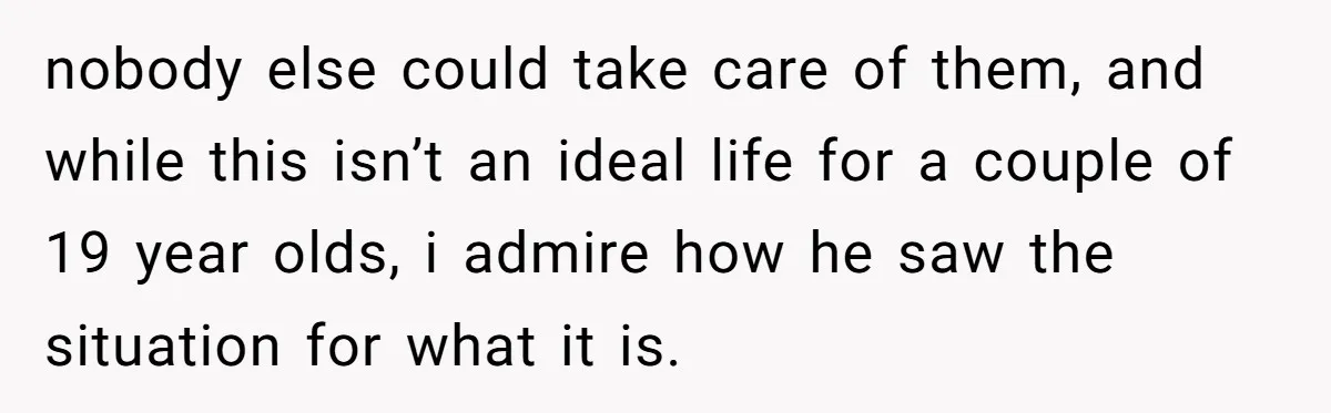 nobody else could take care of them, and while this isn’t an ideal life for a couple of 19 year olds, i admire how he saw the situation for what...