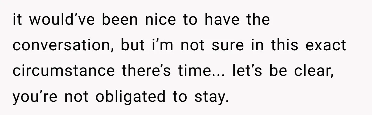 it would’ve been nice to have the conversation, but i’m not sure in this exact circumstance there’s time... let’s be clear, you’re not obligated to stay.