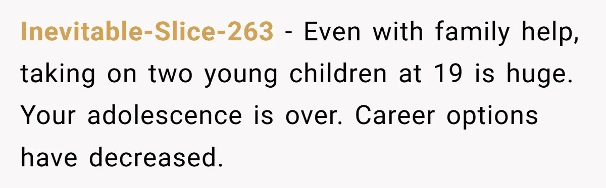 Inevitable-Slice-263 - Even with family help, taking on two young children at 19 is huge. Your adolescence is over. Career options have decreased.