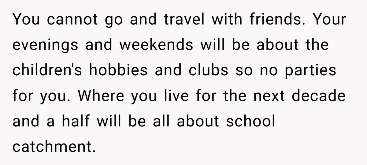 You cannot go and travel with friends. Your evenings and weekends will be about the children's hobbies and clubs so no parties for you. Where you live for the next...