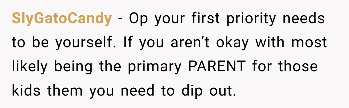 SlyGatoCandy - Op your first priority needs to be yourself. If you aren’t okay with most likely being the primary PARENT for those kids them you need to dip out.