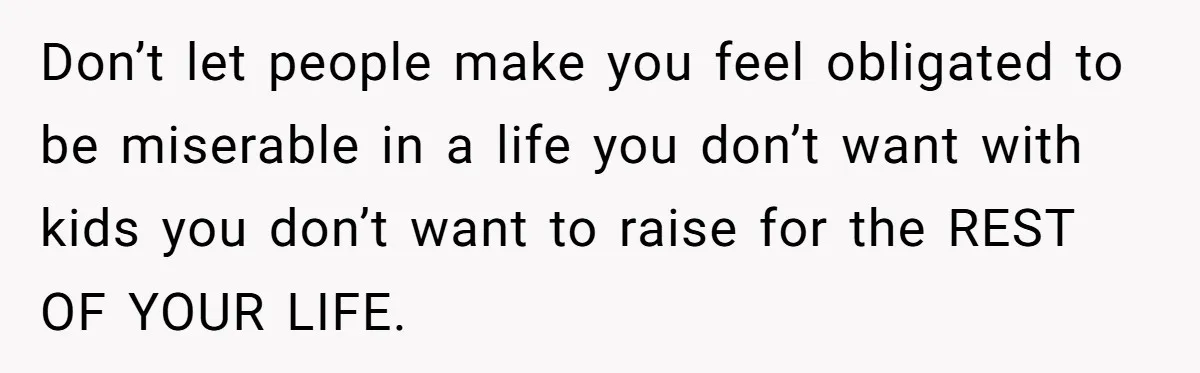 Don’t let people make you feel obligated to be miserable in a life you don’t want with kids you don’t want to raise for the REST OF YOUR LIFE.
