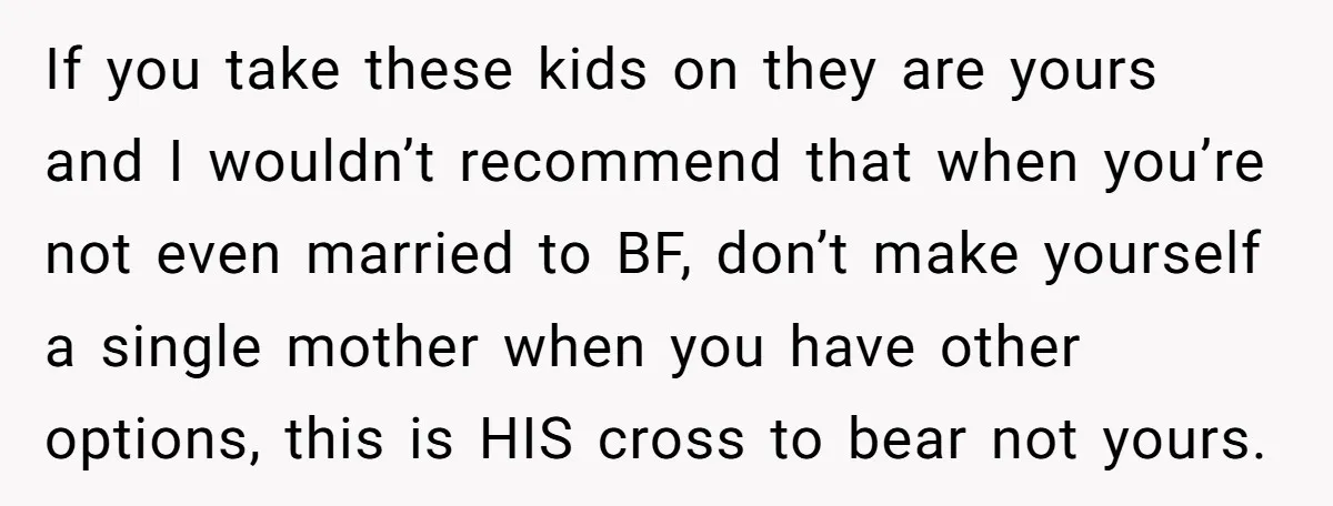If you take these kids on they are yours and I wouldn’t recommend that when you’re not even married to BF, don’t make yourself a single mother when you have...