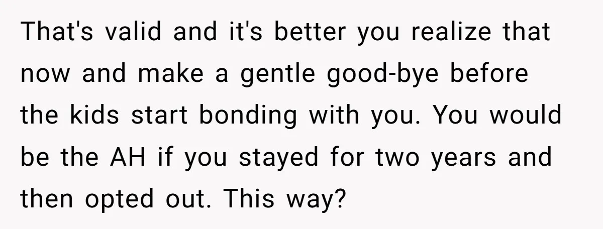 That's valid and it's better you realize that now and make a gentle good-bye before the kids start bonding with you. You would be the AH if you stayed for...