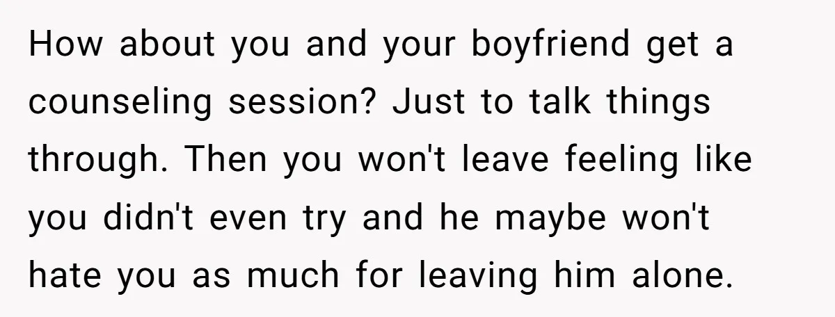 How about you and your boyfriend get a counseling session? Just to talk things through. Then you won't leave feeling like you didn't even try and he maybe won't hate...