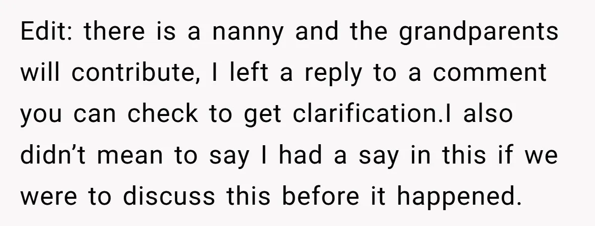 Edit: there is a nanny and the grandparents will contribute, I left a reply to a comment you can check to get clarification.I also didn’t mean to say I had...
