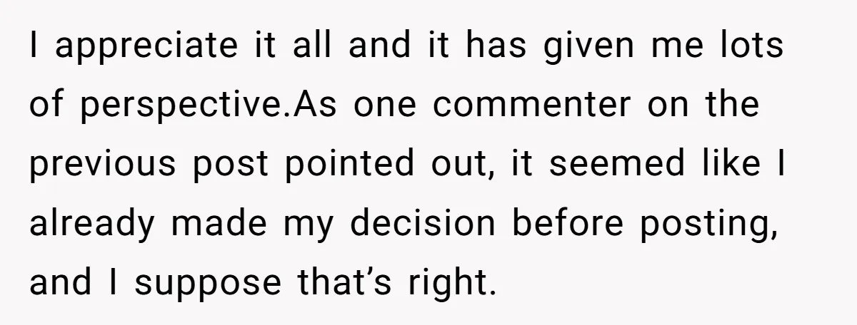 I appreciate it all and it has given me lots of perspective.As one commenter on the previous post pointed out, it seemed like I already made my decision before posting,...