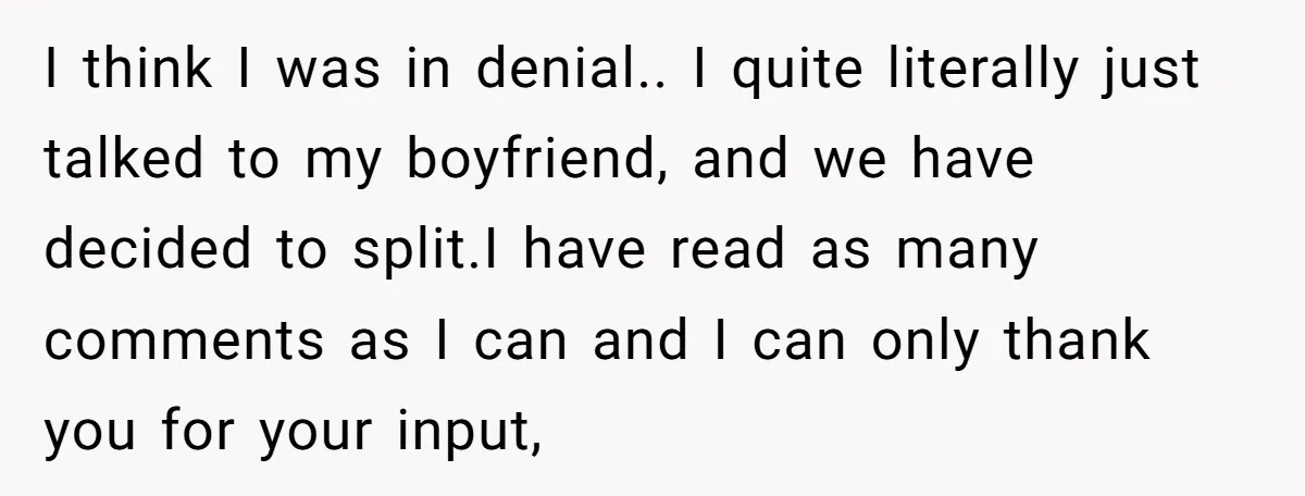 I think I was in denial.. I quite literally just talked to my boyfriend, and we have decided to split.I have read as many comments as I can and I...