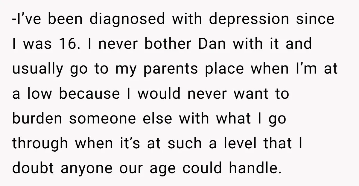 -I’ve been diagnosed with depression since I was 16. I never bother Dan with it and usually go to my parents place when I’m at a low because I would...