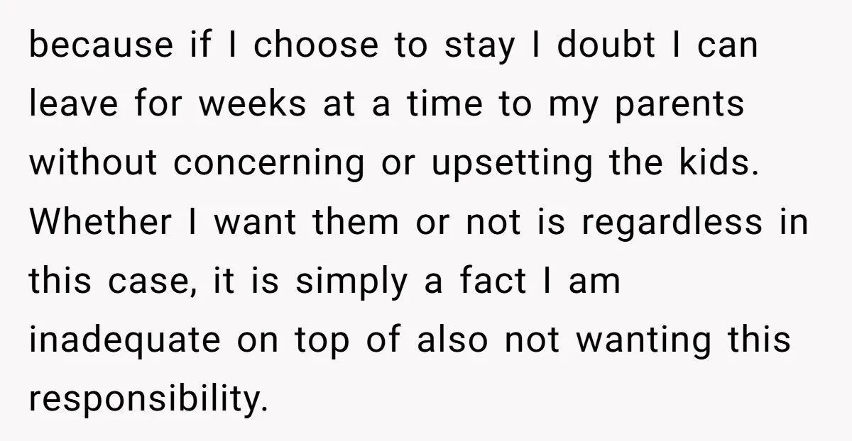 because if I choose to stay I doubt I can leave for weeks at a time to my parents without concerning or upsetting the kids. Whether I want them or...