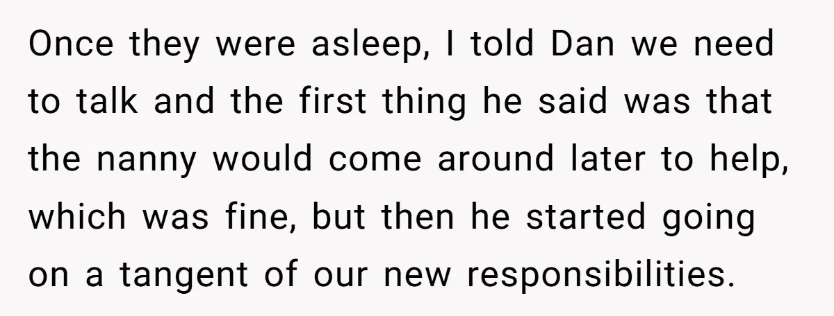 Once they were asleep, I told Dan we need to talk and the first thing he said was that the nanny would come around later to help, which was fine,...