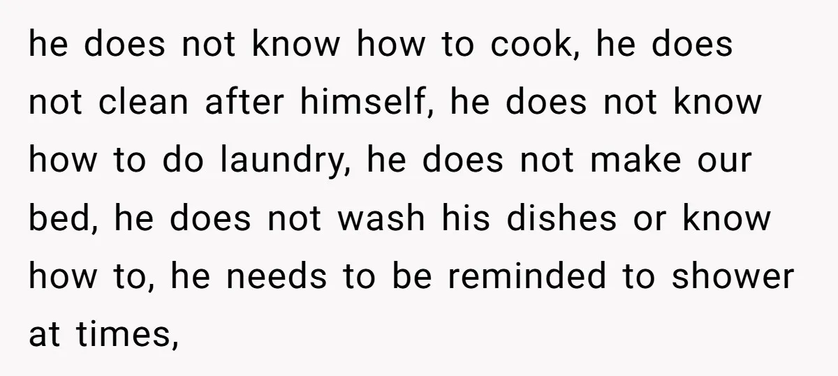 he does not know how to cook, he does not clean after himself, he does not know how to do laundry, he does not make our bed, he does not...