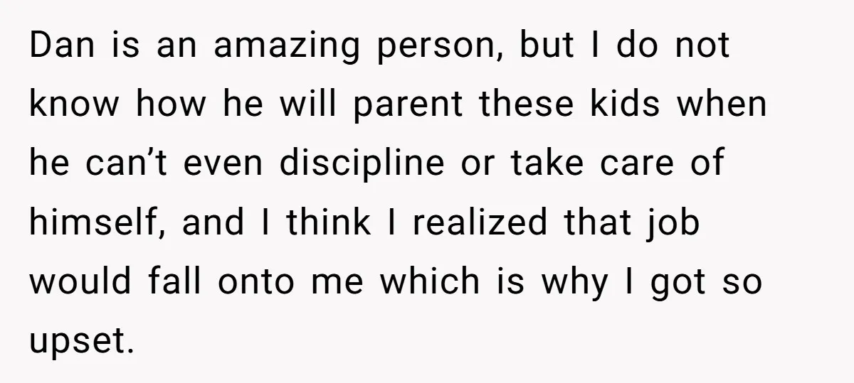Dan is an amazing person, but I do not know how he will parent these kids when he can’t even discipline or take care of himself, and I think I...