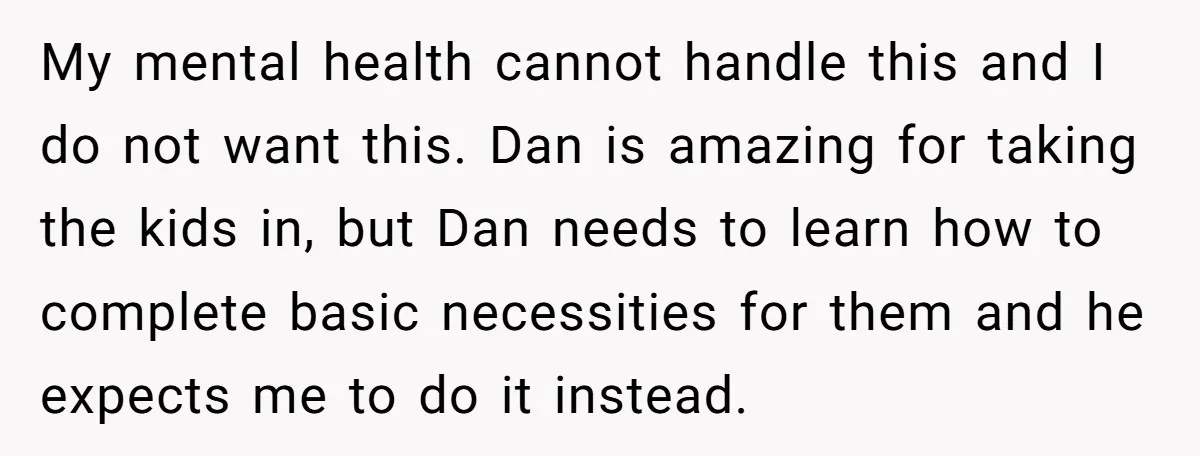 My mental health cannot handle this and I do not want this. Dan is amazing for taking the kids in, but Dan needs to learn how to complete basic necessities...
