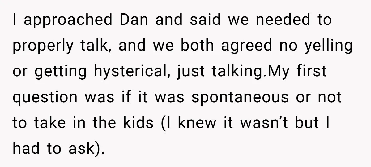 I approached Dan and said we needed to properly talk, and we both agreed no yelling or getting hysterical, just talking.My first question was if it was spontaneous or not...