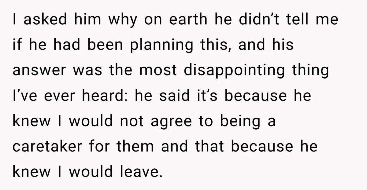 I asked him why on earth he didn’t tell me if he had been planning this, and his answer was the most disappointing thing I’ve ever heard: he said it’s...