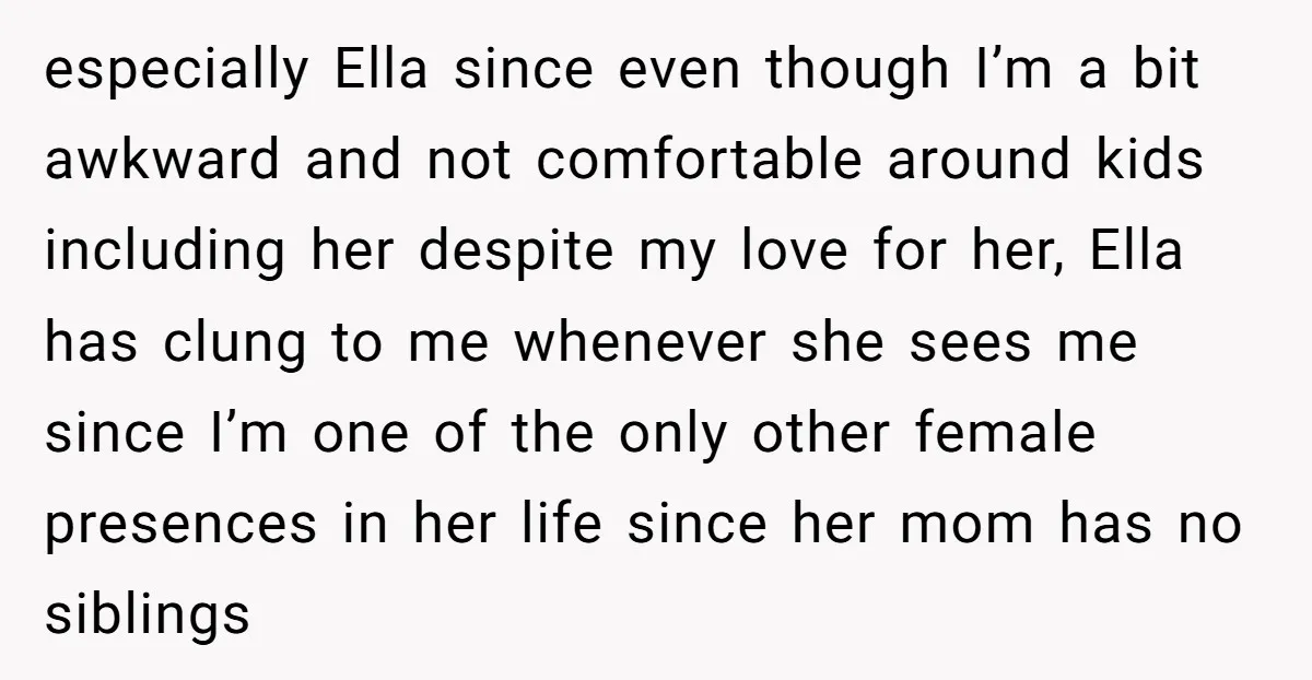 especially Ella since even though I’m a bit awkward and not comfortable around kids including her despite my love for her, Ella has clung to me whenever she sees me...