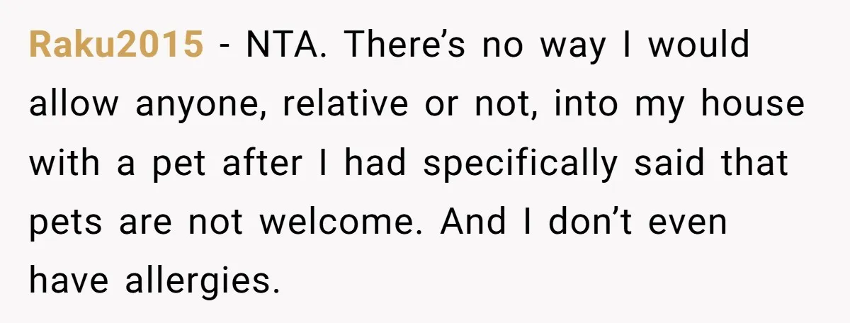 Raku2015 − NTA. There’s no way I would allow anyone, relative or not, into my house with a pet after I had specifically said that pets are not welcome. And...