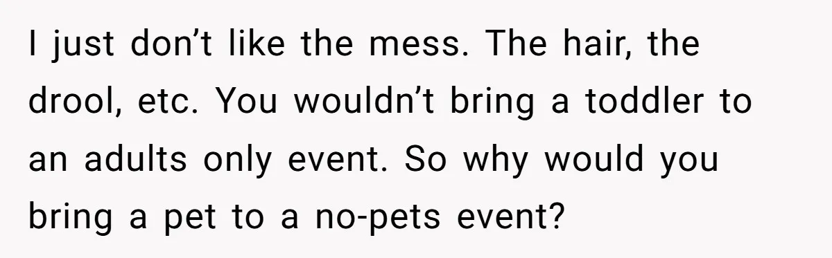 I just don’t like the mess. The hair, the drool, etc. You wouldn’t bring a toddler to an adults only event. So why would you bring a pet to a...