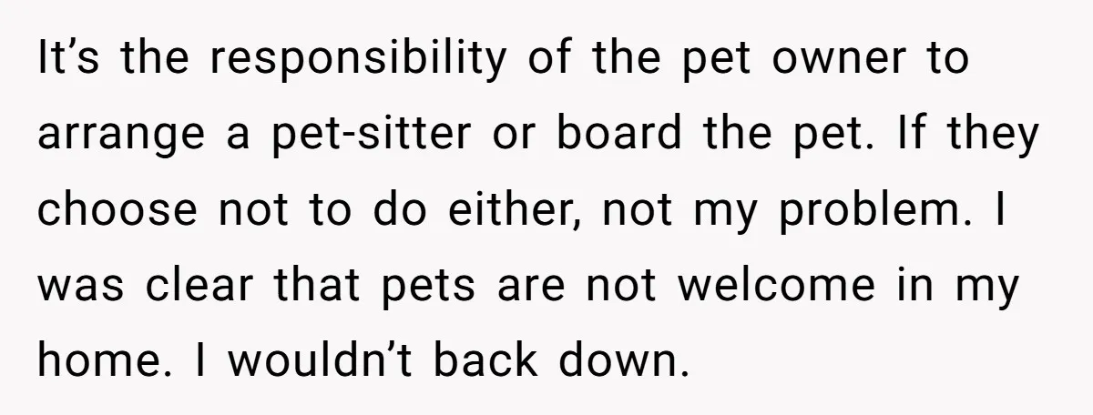 It’s the responsibility of the pet owner to arrange a pet-sitter or board the pet. If they choose not to do either, not my problem. I was clear that pets...