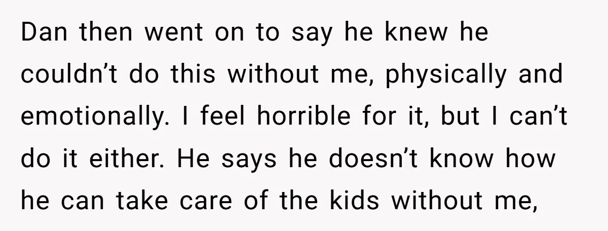 Dan then went on to say he knew he couldn’t do this without me, physically and emotionally. I feel horrible for it, but I can’t do it either. He says...