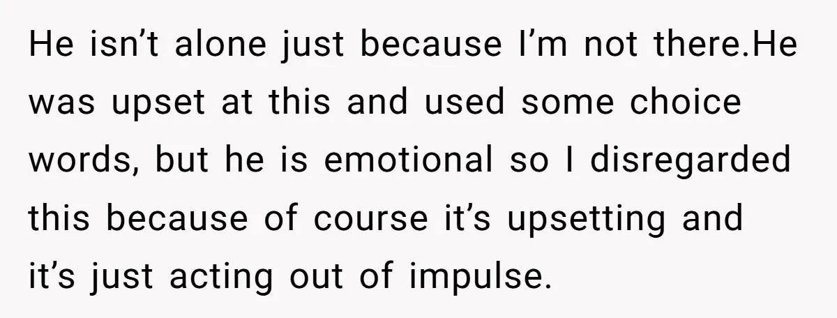 He isn’t alone just because I’m not there.He was upset at this and used some choice words, but he is emotional so I disregarded this because of course it’s upsetting...