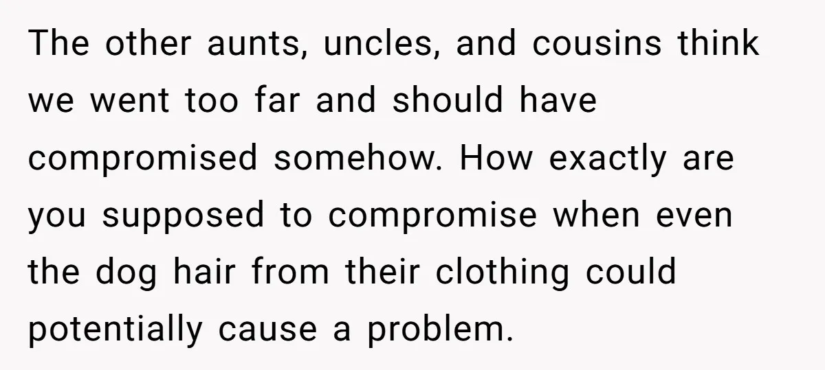 The other aunts, uncles, and cousins think we went too far and should have compromised somehow. How exactly are you supposed to compromise when even the dog hair from their...
