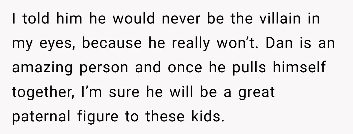 I told him he would never be the villain in my eyes, because he really won’t. Dan is an amazing person and once he pulls himself together, I’m sure he...