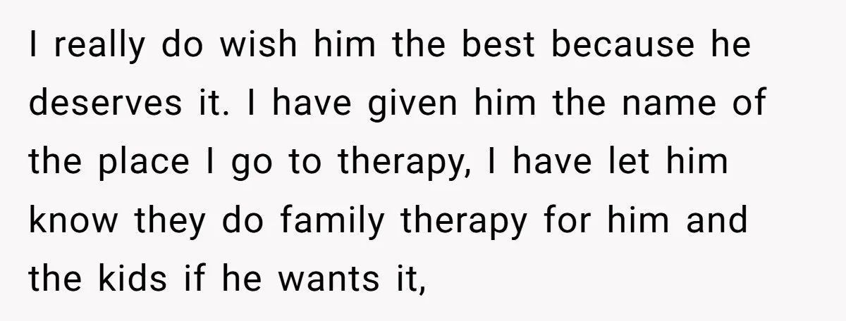 I really do wish him the best because he deserves it. I have given him the name of the place I go to therapy, I have let him know they...