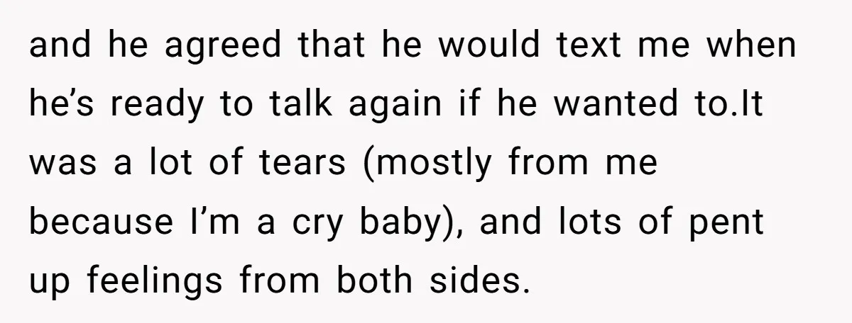 and he agreed that he would text me when he’s ready to talk again if he wanted to.It was a lot of tears (mostly from me because I’m a cry...
