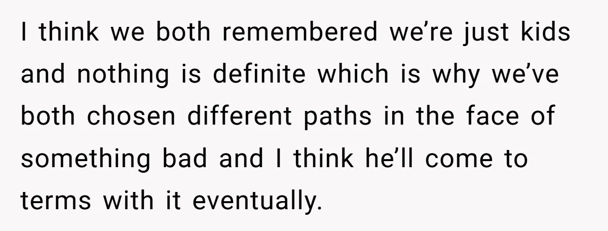 I think we both remembered we’re just kids and nothing is definite which is why we’ve both chosen different paths in the face of something bad and I think he’ll...