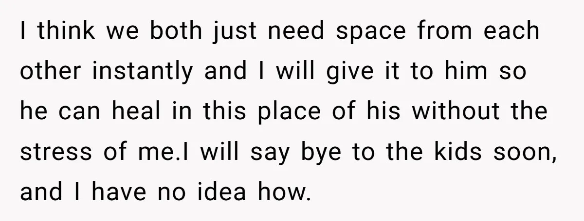 I think we both just need space from each other instantly and I will give it to him so he can heal in this place of his without the stress...