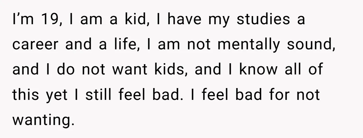 I’m 19, I am a kid, I have my studies a career and a life, I am not mentally sound, and I do not want kids, and I know all...