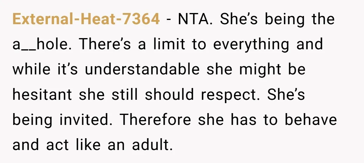External-Heat-7364 − NTA. She’s being the a__hole. There’s a limit to everything and while it’s understandable she might be hesitant she still should respect. She’s being invited. Therefore she has...