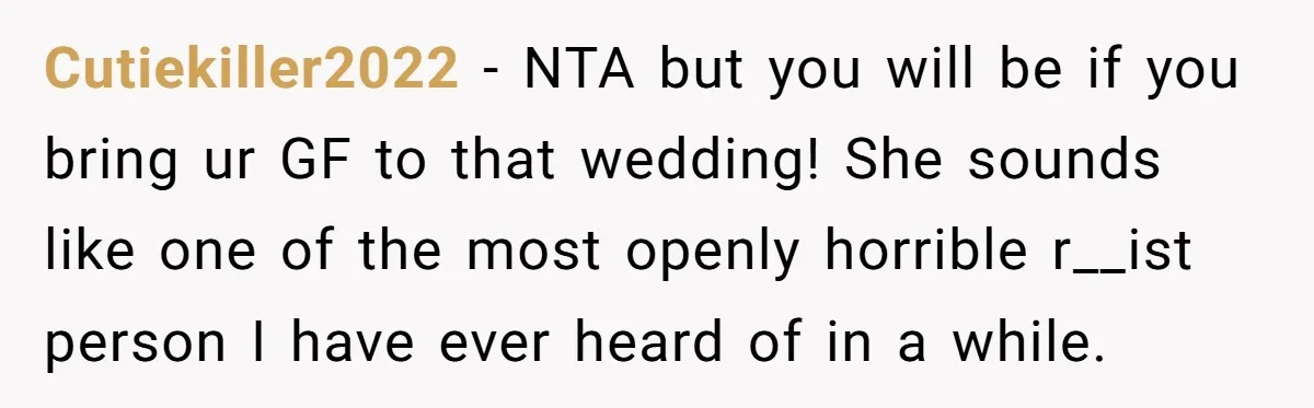 Cutiekiller2022 − NTA but you will be if you bring ur GF to that wedding! She sounds like one of the most openly horrible r__ist person I have ever heard...