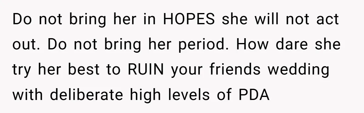 Do not bring her in HOPES she will not act out. Do not bring her period. How dare she try her best to RUIN your friends wedding with deliberate high...