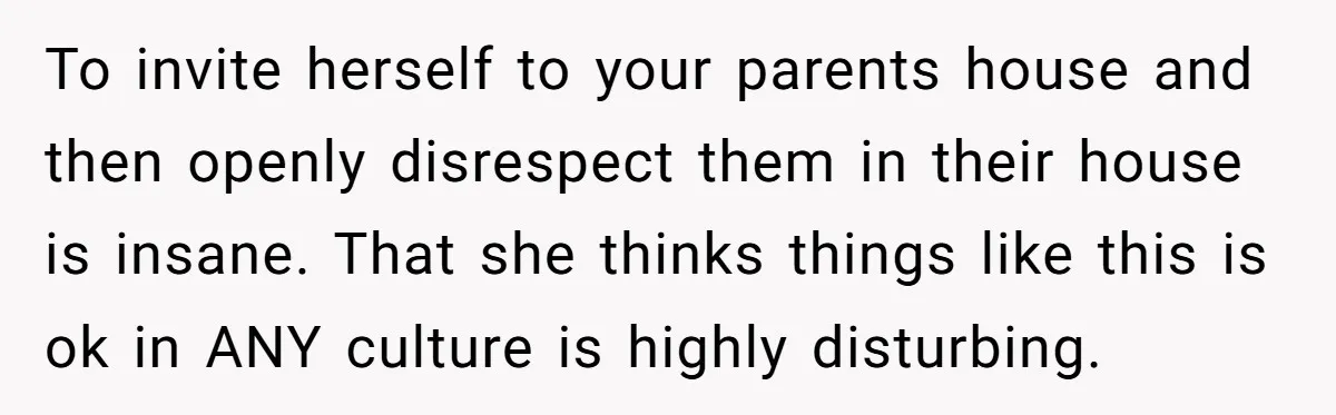 To invite herself to your parents house and then openly disrespect them in their house is insane. That she thinks things like this is ok in ANY culture is highly...