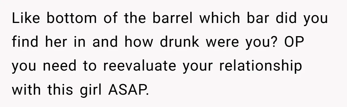 Like bottom of the barrel which bar did you find her in and how drunk were you? OP you need to reevaluate your relationship with this girl ASAP.