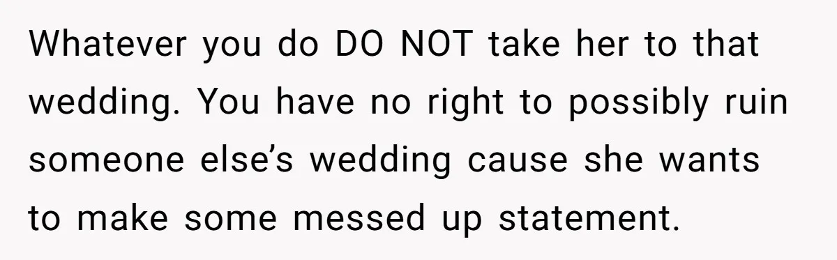 Whatever you do DO NOT take her to that wedding. You have no right to possibly ruin someone else’s wedding cause she wants to make some messed up statement.