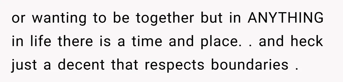 or wanting to be together but in ANYTHING in life there is a time and place. . and heck just a decent that respects boundaries .