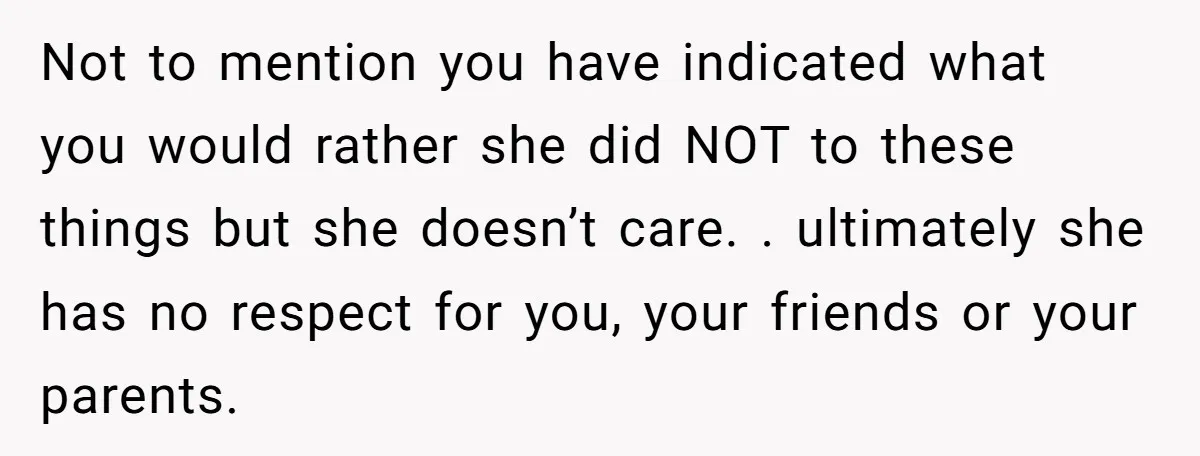Not to mention you have indicated what you would rather she did NOT to these things but she doesn’t care. . ultimately she has no respect for you, your friends...