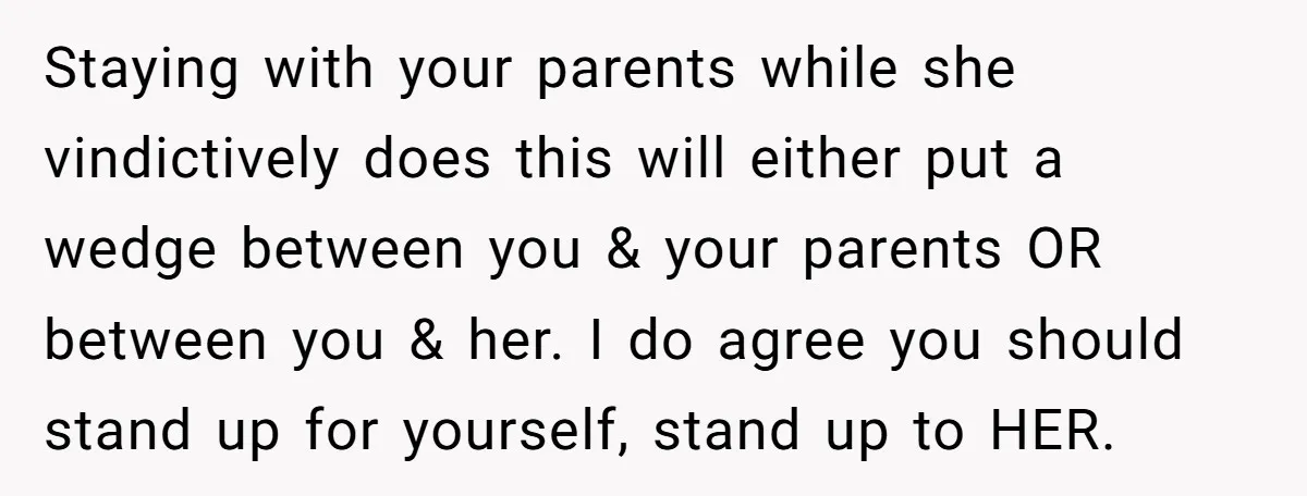 Staying with your parents while she vindictively does this will either put a wedge between you & your parents OR between you & her. I do agree you should stand...
