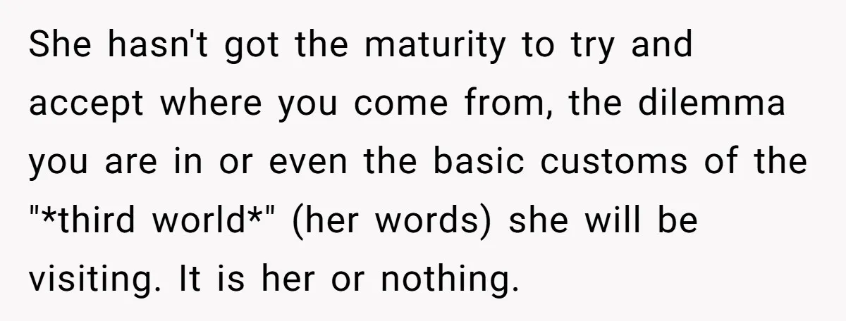 She hasn't got the maturity to try and accept where you come from, the dilemma you are in or even the basic customs of the "*third world*" (her words) she...