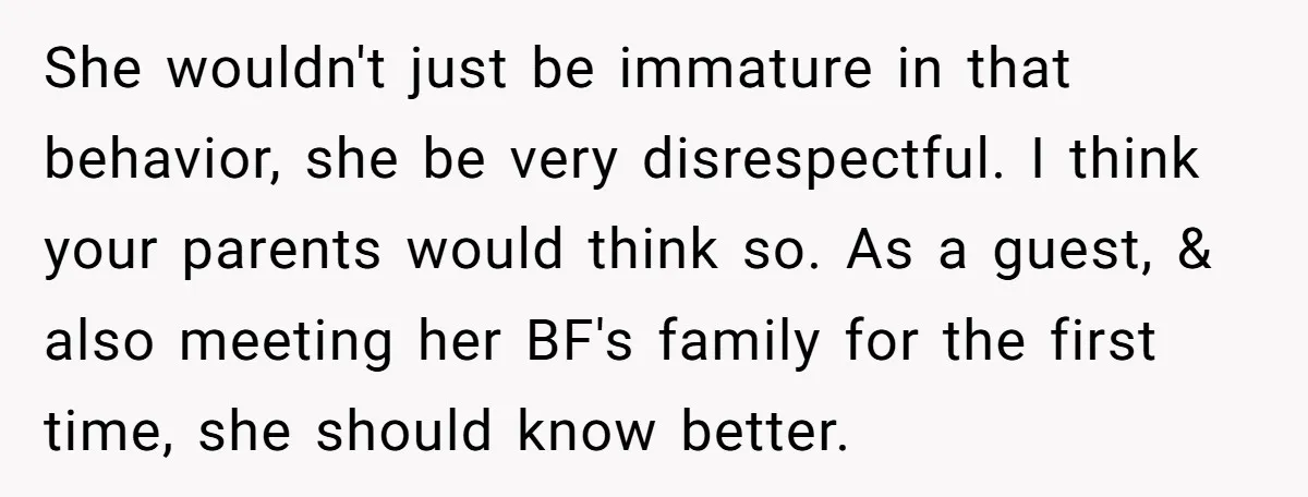 She wouldn't just be immature in that behavior, she be very disrespectful. I think your parents would think so. As a guest, & also meeting her BF's family for the...