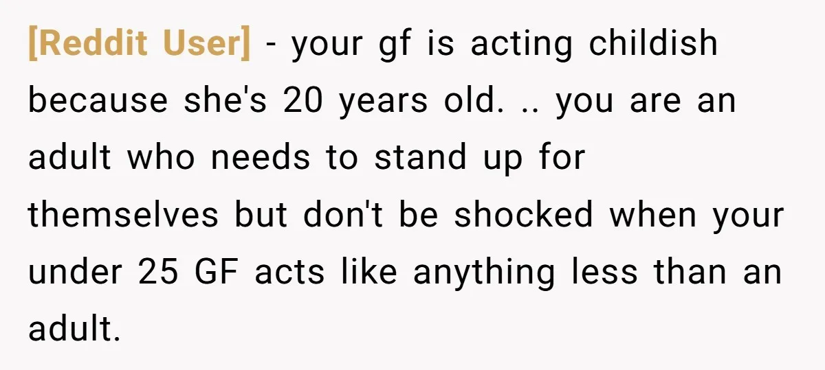 [Reddit User] − your gf is acting childish because she's 20 years old. .. you are an adult who needs to stand up for themselves but don't be shocked when...