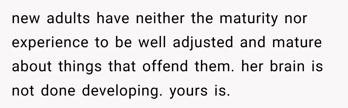 new adults have neither the maturity nor experience to be well adjusted and mature about things that offend them. her brain is not done developing. yours is.