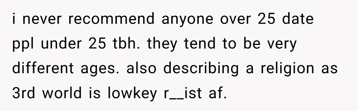 i never recommend anyone over 25 date ppl under 25 tbh. they tend to be very different ages. also describing a religion as 3rd world is lowkey r__ist af.