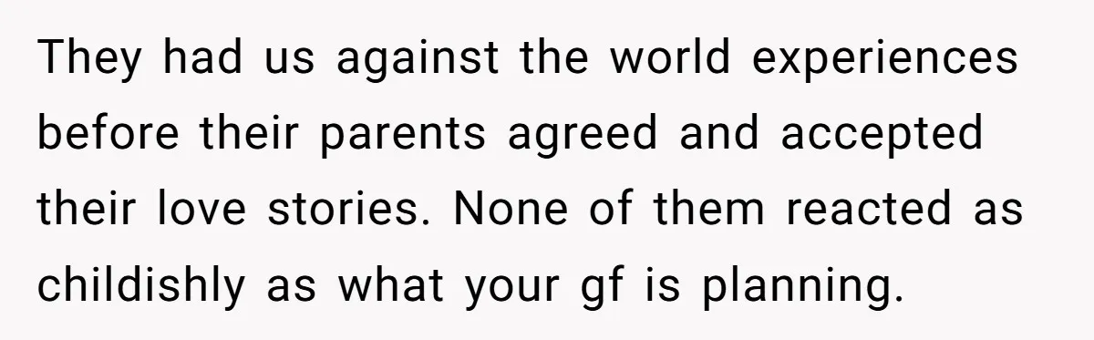 They had us against the world experiences before their parents agreed and accepted their love stories. None of them reacted as childishly as what your gf is planning.