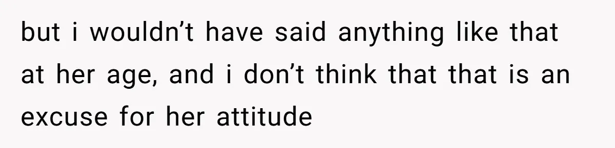 but i wouldn’t have said anything like that at her age, and i don’t think that that is an excuse for her attitude