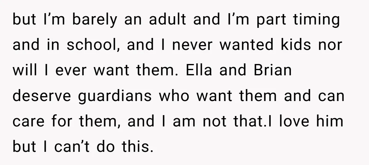 but I’m barely an adult and I’m part timing and in school, and I never wanted kids nor will I ever want them. Ella and Brian deserve guardians who want...